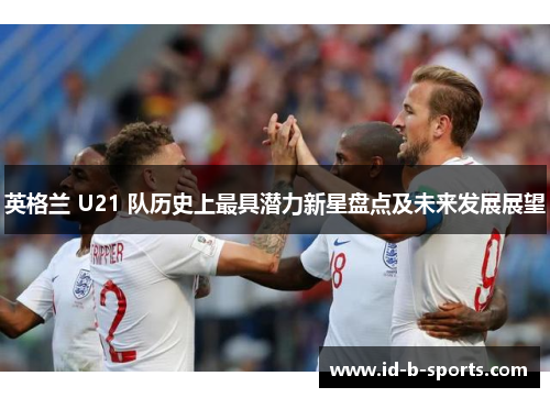 英格兰 U21 队历史上最具潜力新星盘点及未来发展展望 英格兰 U21 队历史上最具潜力新星盘点及未来发展展望