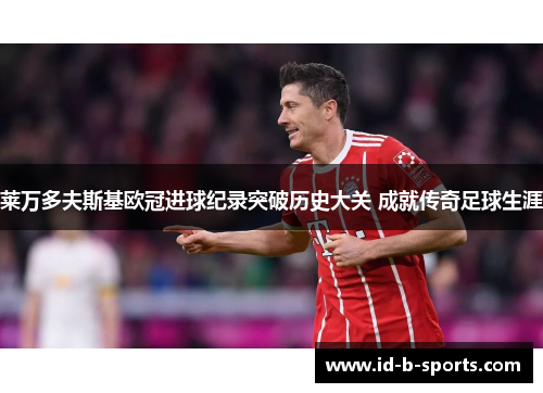 莱万多夫斯基欧冠进球纪录突破历史大关 成就传奇足球生涯