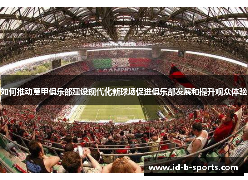 如何推动意甲俱乐部建设现代化新球场促进俱乐部发展和提升观众体验 如何推动意甲俱乐部建设现代化新球场促进俱乐部发展和提升观众体验