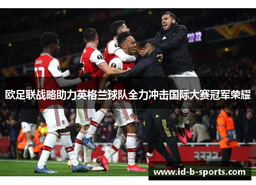 欧足联战略助力英格兰球队全力冲击国际大赛冠军荣耀 欧足联战略助力英格兰球队全力冲击国际大赛冠军荣耀