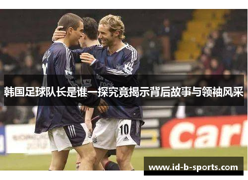 韩国足球队长是谁一探究竟揭示背后故事与领袖风采 韩国足球队长是谁一探究竟揭示背后故事与领袖风采