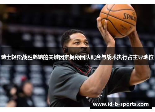 骑士轻松战胜鹈鹕的关键因素揭秘团队配合与战术执行占主导地位 骑士轻松战胜鹈鹕的关键因素揭秘团队配合与战术执行占主导地位