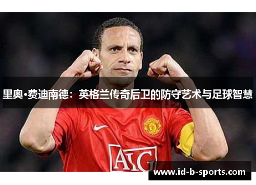 里奥·费迪南德：英格兰传奇后卫的防守艺术与足球智慧