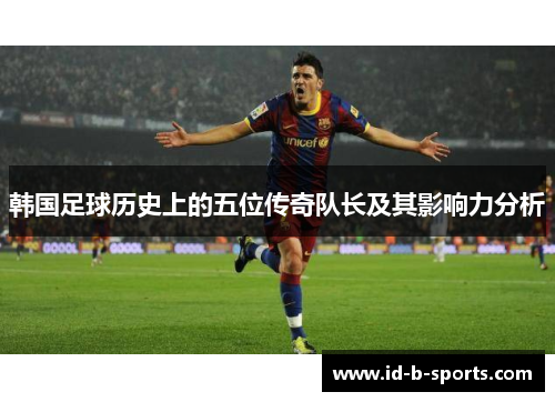 韩国足球历史上的五位传奇队长及其影响力分析 韩国足球历史上的五位传奇队长及其影响力分析
