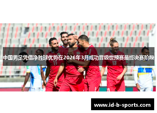 中国男足凭借净胜球优势在2026年3月成功晋级世预赛最终决赛阶段 中国男足凭借净胜球优势在2026年3月成功晋级世预赛最终决赛阶段