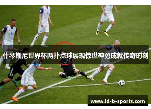 什琴斯尼世界杯两扑点球展现惊世神勇成就传奇时刻 什琴斯尼世界杯两扑点球展现惊世神勇成就传奇时刻